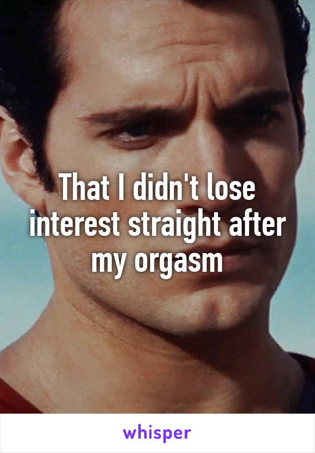 That I didn't lose interest straight after my orgasm
