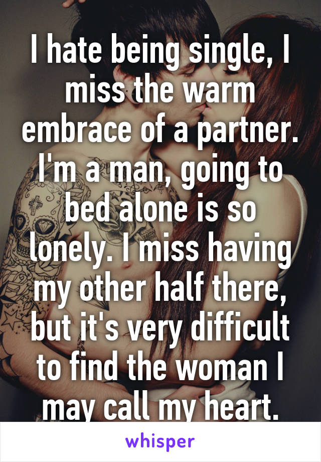 I hate being single, I miss the warm embrace of a partner. I'm a man, going to bed alone is so lonely. I miss having my other half there, but it's very difficult to find the woman I may call my heart.