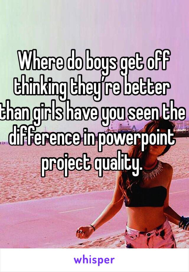  Where do boys get off thinking they’re better than girls have you seen the difference in powerpoint project quality.