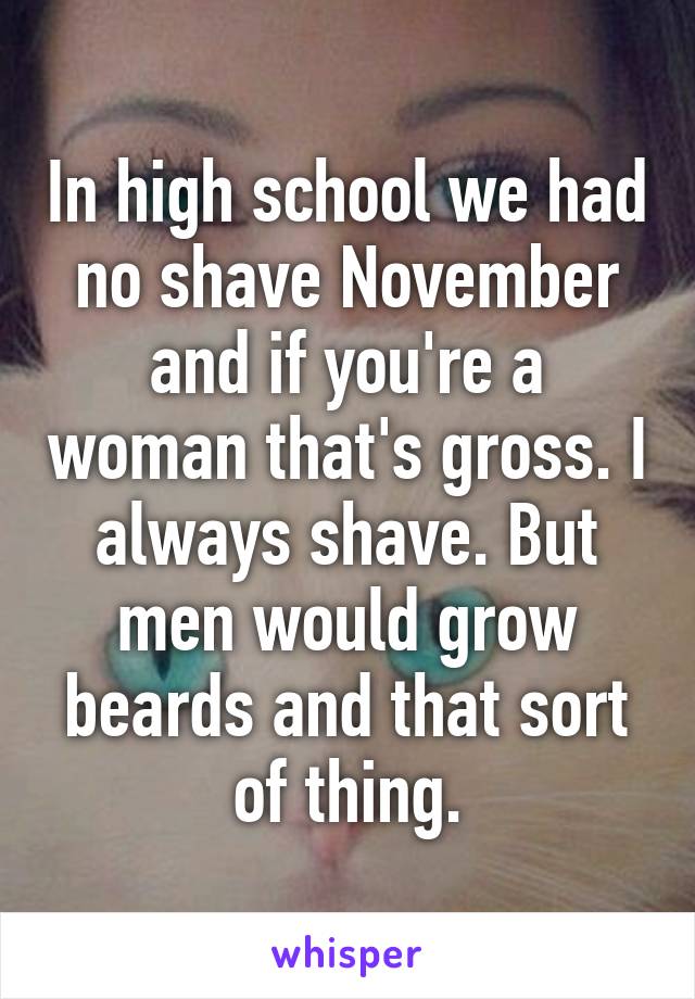 In high school we had no shave November and if you're a woman that's gross. I always shave. But men would grow beards and that sort of thing.