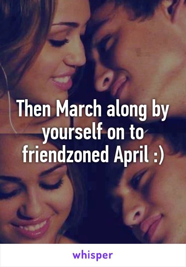 Then March along by yourself on to friendzoned April :)