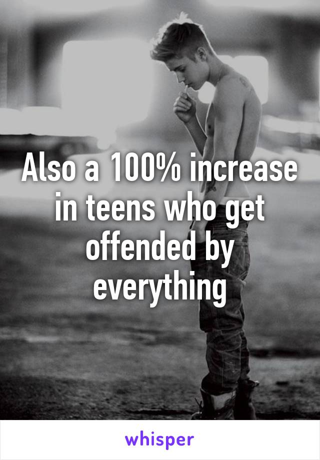 Also a 100% increase in teens who get offended by everything