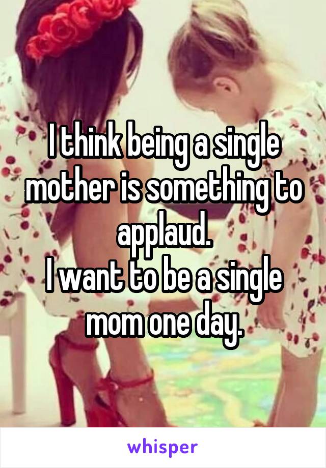 I think being a single mother is something to applaud.
I want to be a single mom one day.