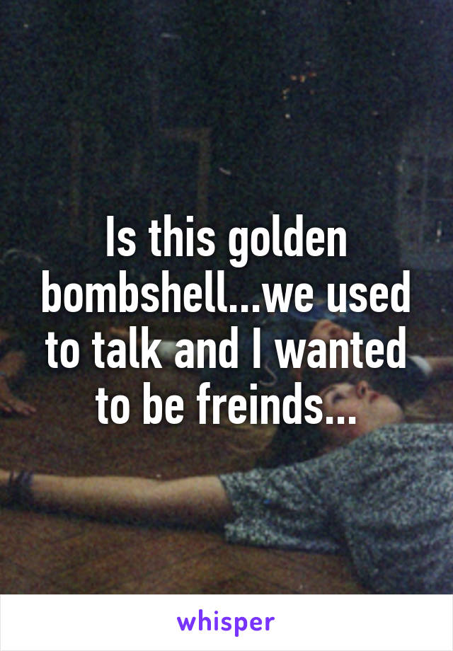 Is this golden bombshell...we used to talk and I wanted to be freinds...