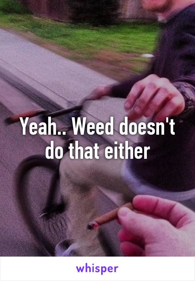 Yeah.. Weed doesn't do that either