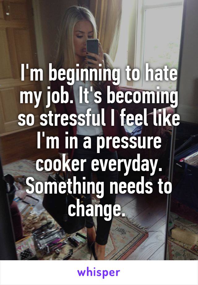 I'm beginning to hate my job. It's becoming so stressful I feel like I'm in a pressure cooker everyday. Something needs to change. 