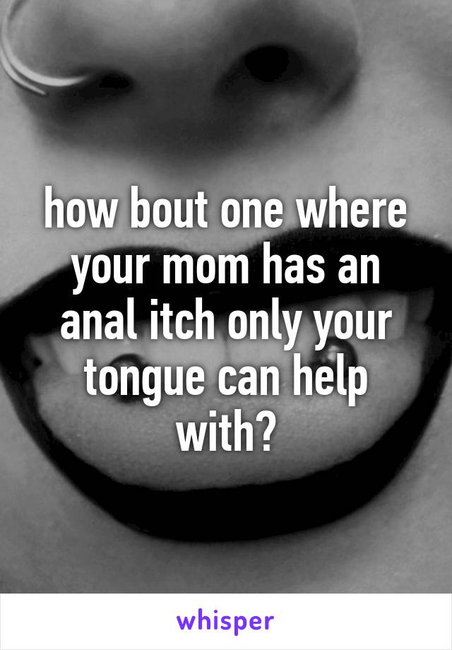 how bout one where your mom has an anal itch only your tongue can help with?