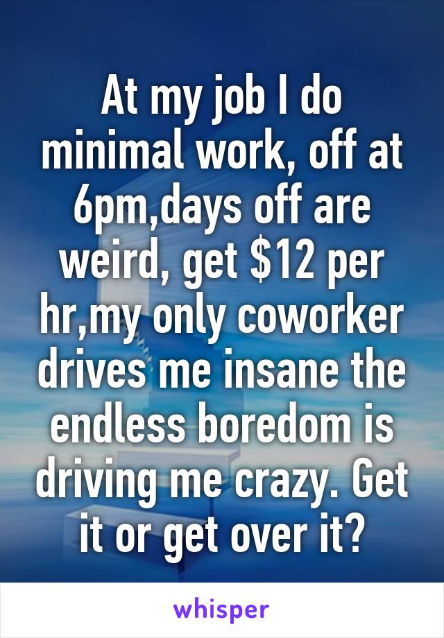 At my job I do minimal work, off at 6pm,days off are weird, get $12 per hr,my only coworker drives me insane the endless boredom is driving me crazy. Get it or get over it?