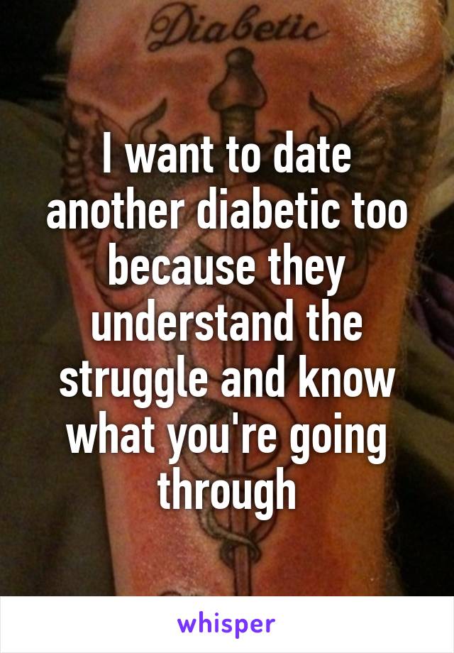 I want to date another diabetic too because they understand the struggle and know what you're going through