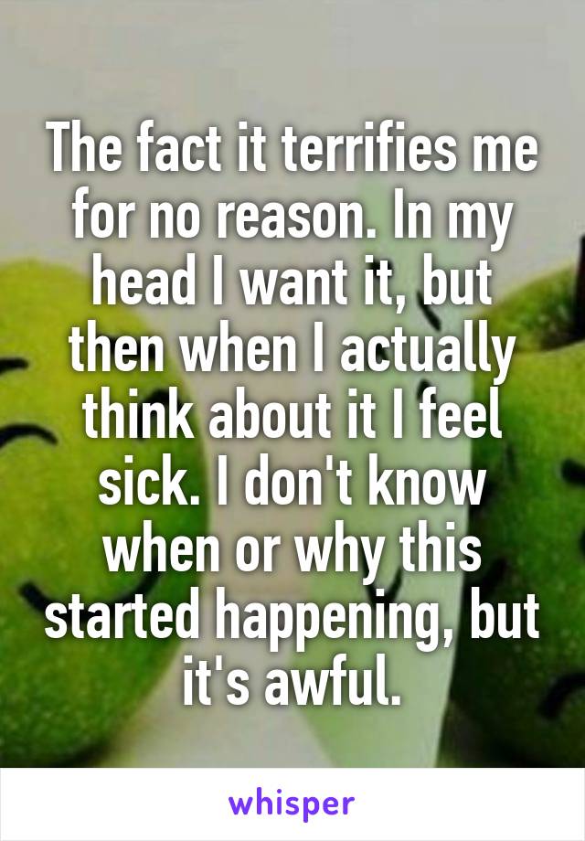 The fact it terrifies me for no reason. In my head I want it, but then when I actually think about it I feel sick. I don't know when or why this started happening, but it's awful.