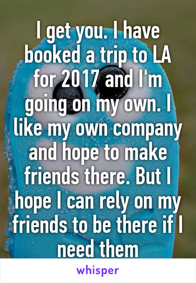 I get you. I have booked a trip to LA for 2017 and I'm going on my own. I like my own company and hope to make friends there. But I hope I can rely on my friends to be there if I need them