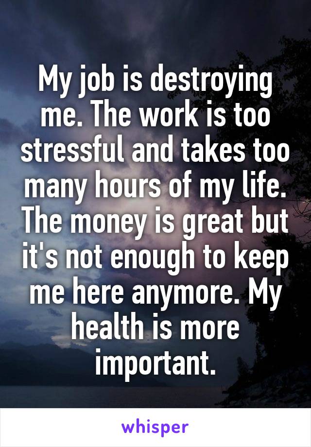 My job is destroying me. The work is too stressful and takes too many hours of my life. The money is great but it's not enough to keep me here anymore. My health is more important.