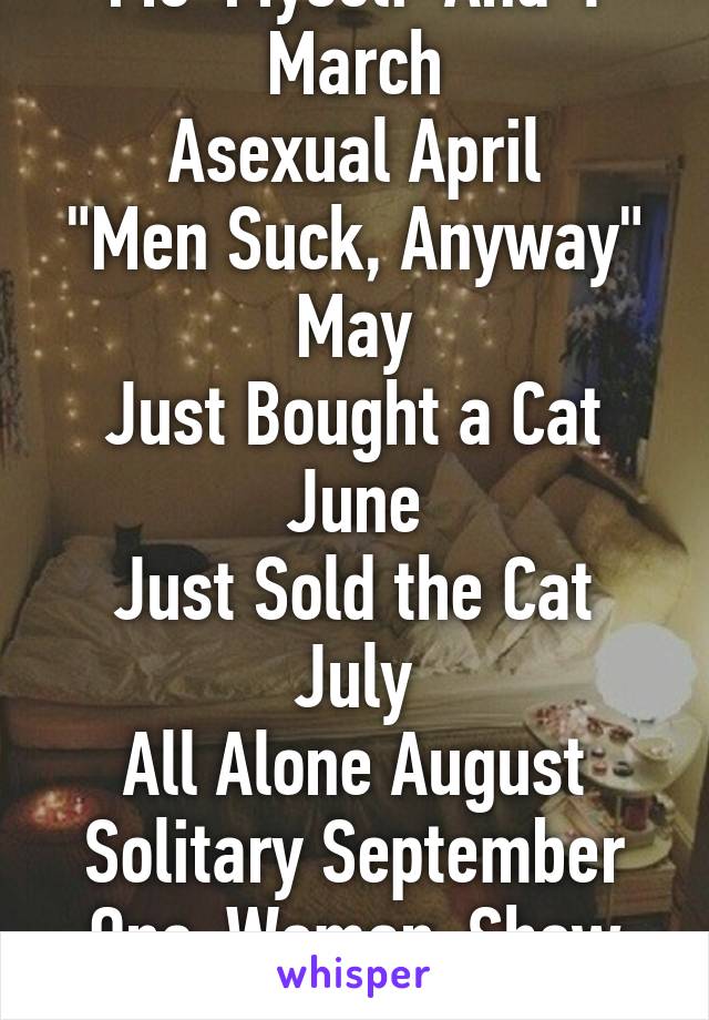 Me-Myself-And-I March
Asexual April
"Men Suck, Anyway" May
Just Bought a Cat June
Just Sold the Cat July
All Alone August
Solitary September
One-Woman-Show October