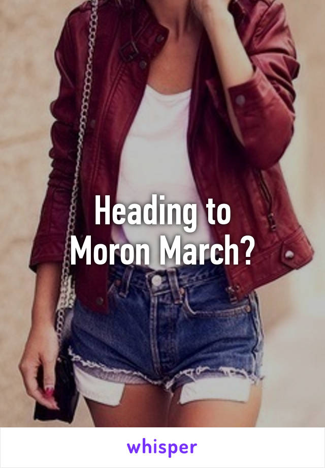 Heading to
Moron March?