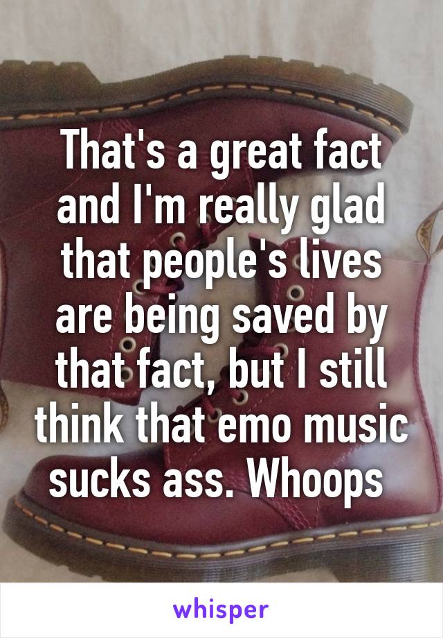 That's a great fact and I'm really glad that people's lives are being saved by that fact, but I still think that emo music sucks ass. Whoops 