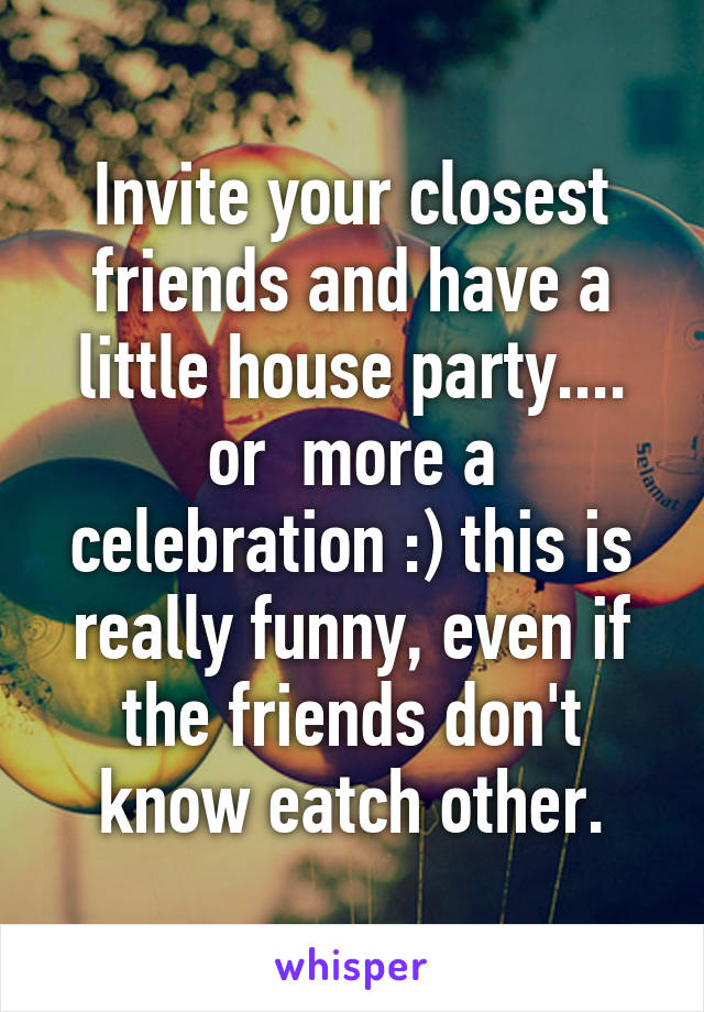 Invite your closest friends and have a little house party.... or  more a celebration :) this is really funny, even if the friends don't know eatch other.