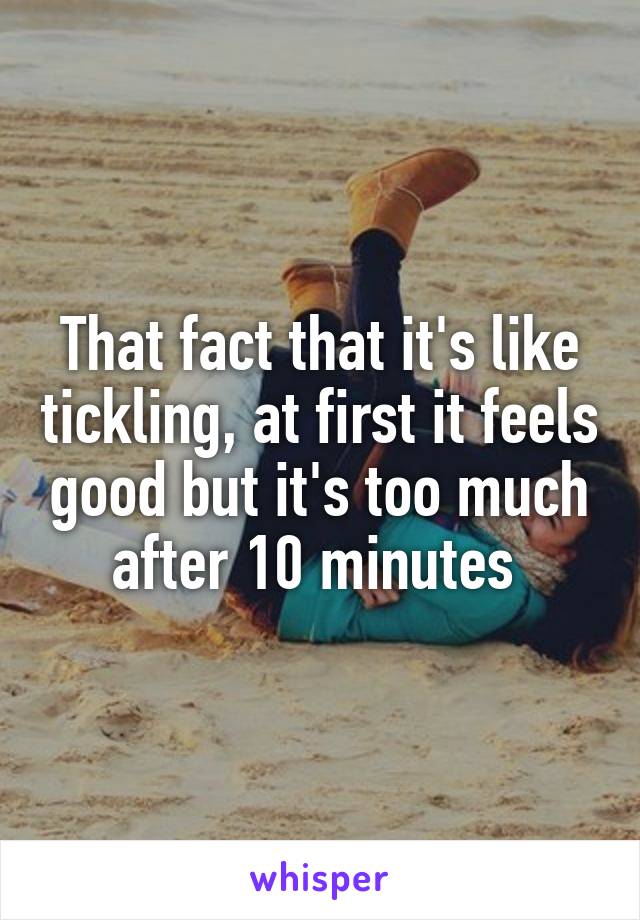 That fact that it's like tickling, at first it feels good but it's too much after 10 minutes 