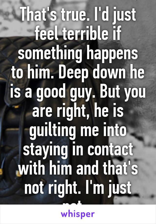 That's true. I'd just feel terrible if something happens to him. Deep down he is a good guy. But you are right, he is guilting me into staying in contact with him and that's not right. I'm just not...