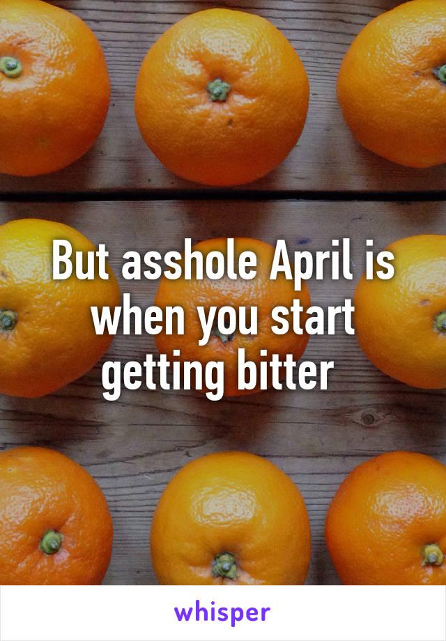 But asshole April is when you start getting bitter 