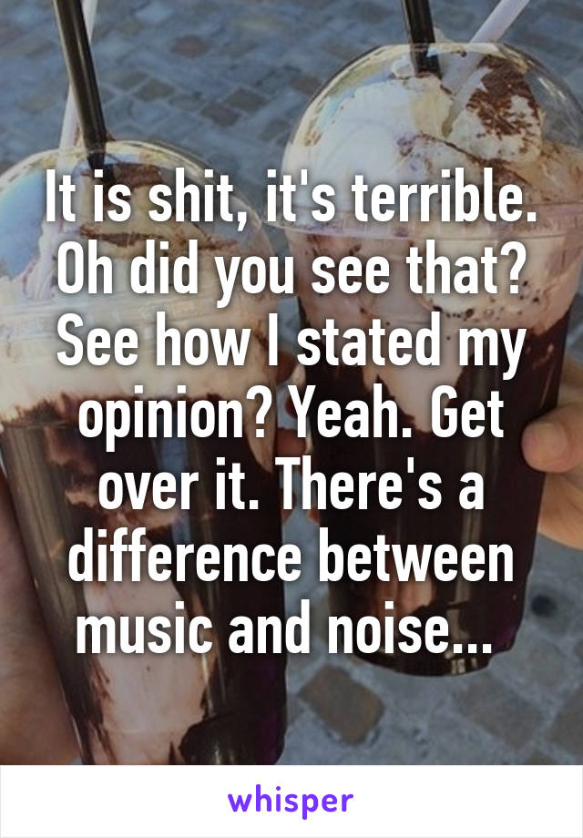 It is shit, it's terrible. Oh did you see that? See how I stated my opinion? Yeah. Get over it. There's a difference between music and noise... 