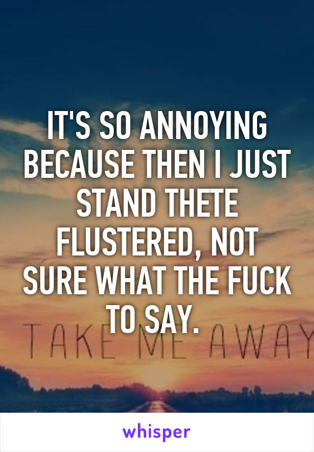 IT'S SO ANNOYING BECAUSE THEN I JUST STAND THETE FLUSTERED, NOT SURE WHAT THE FUCK TO SAY. 