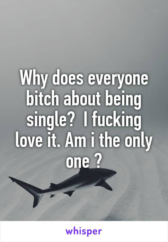 Why does everyone bitch about being single?  I fucking love it. Am i the only one ?