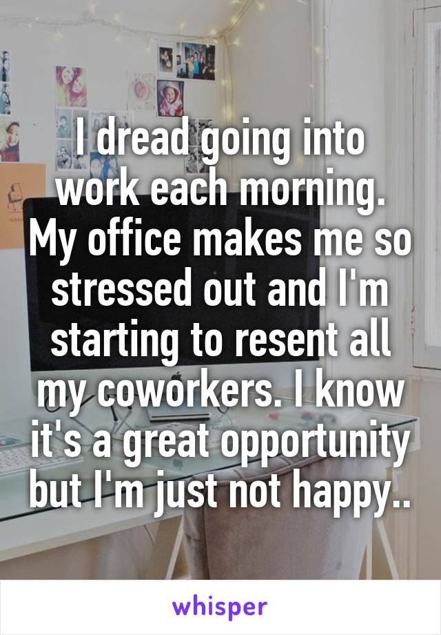 I dread going into work each morning. My office makes me so stressed out and I'm starting to resent all my coworkers. I know it's a great opportunity but I'm just not happy..