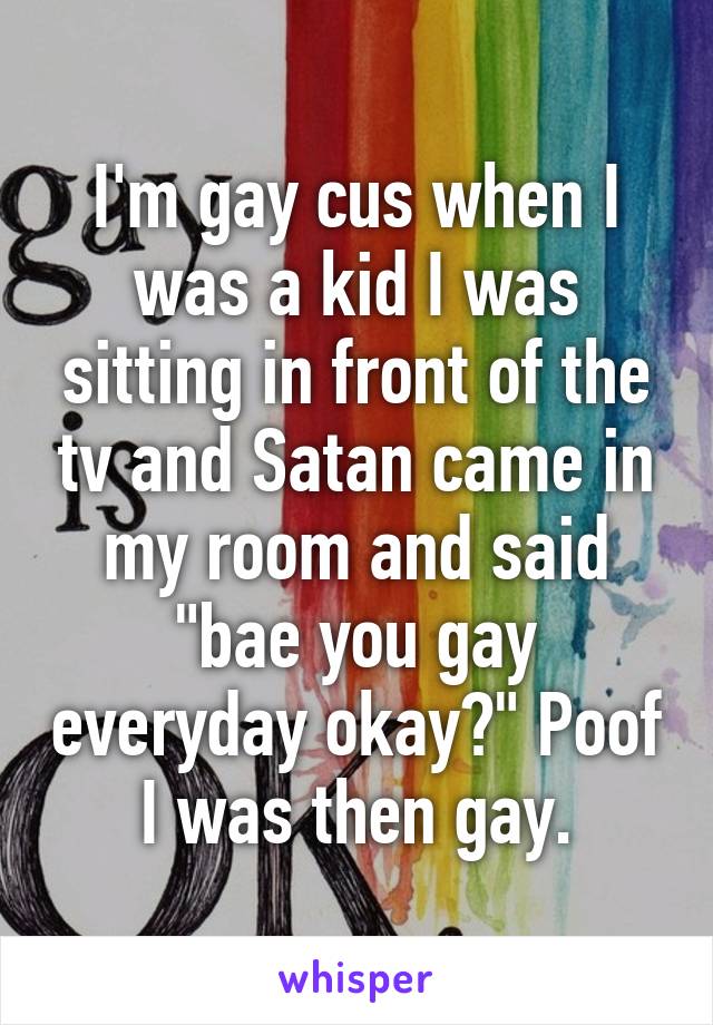 I'm gay cus when I was a kid I was sitting in front of the tv and Satan came in my room and said "bae you gay everyday okay?" Poof I was then gay.