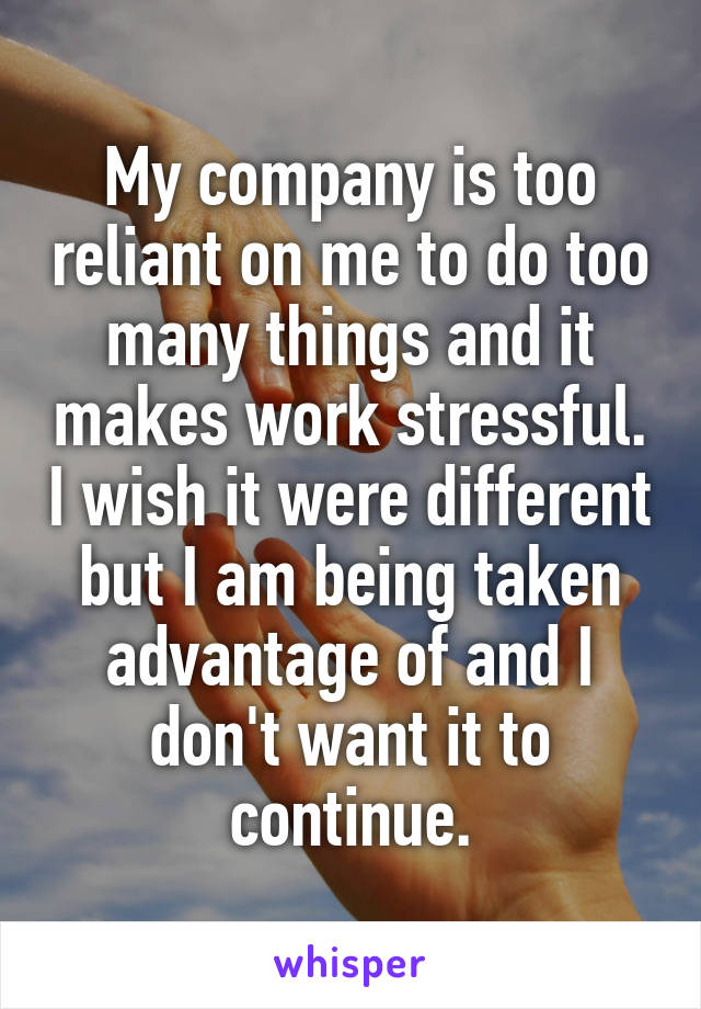 My company is too reliant on me to do too many things and it makes work stressful. I wish it were different but I am being taken advantage of and I don't want it to continue.