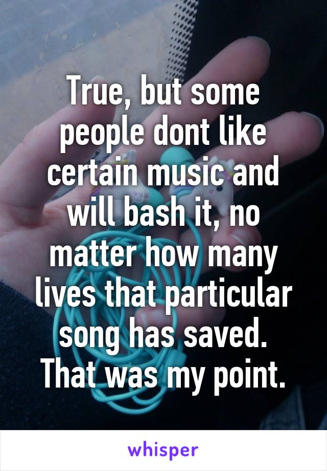 True, but some people dont like certain music and will bash it, no matter how many lives that particular song has saved.
That was my point.