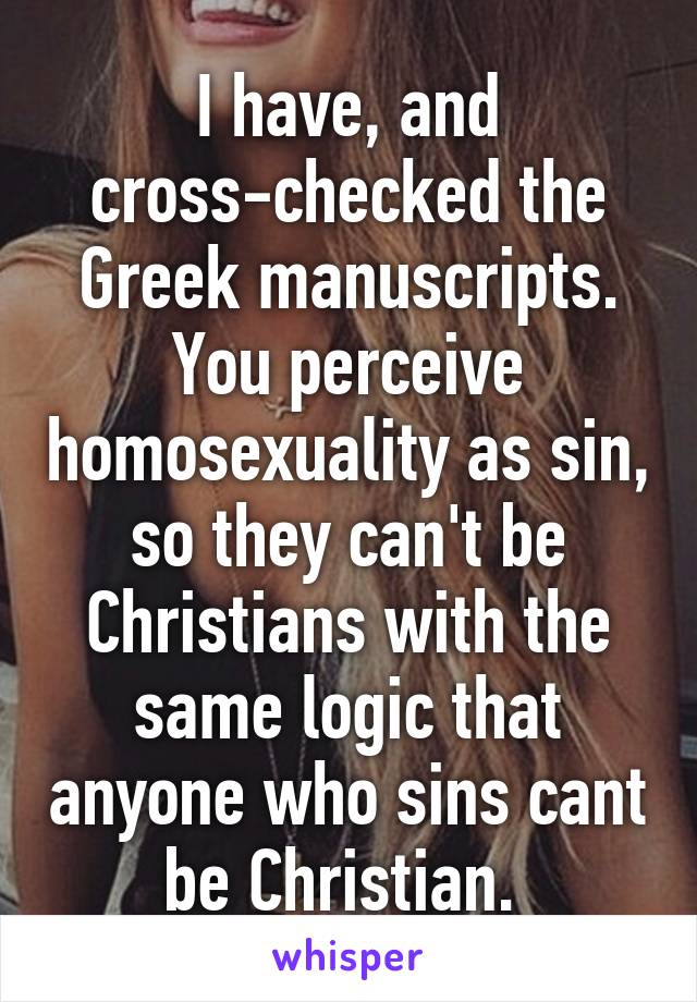 I have, and cross-checked the Greek manuscripts. You perceive homosexuality as sin, so they can't be Christians with the same logic that anyone who sins cant be Christian. 