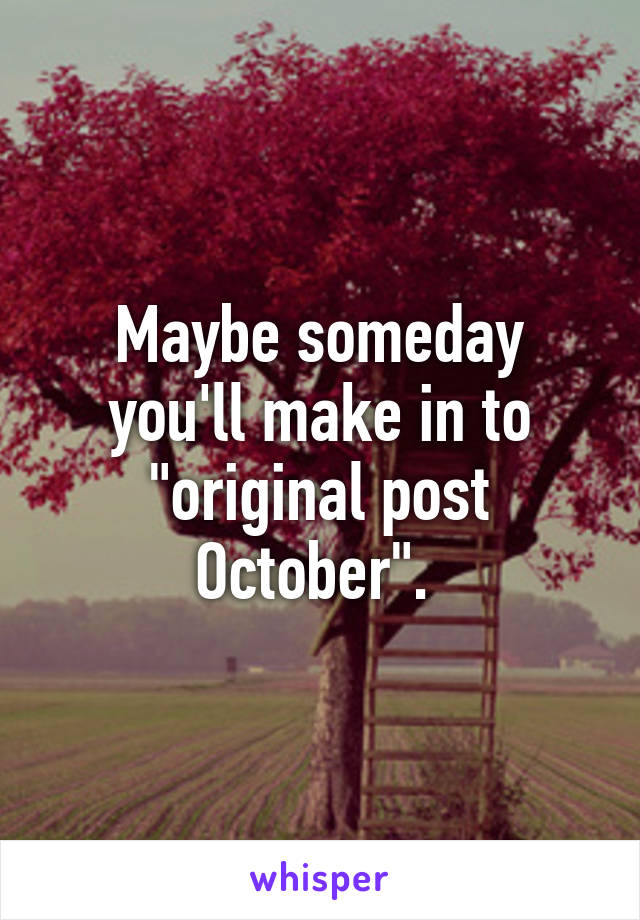 Maybe someday you'll make in to "original post October". 