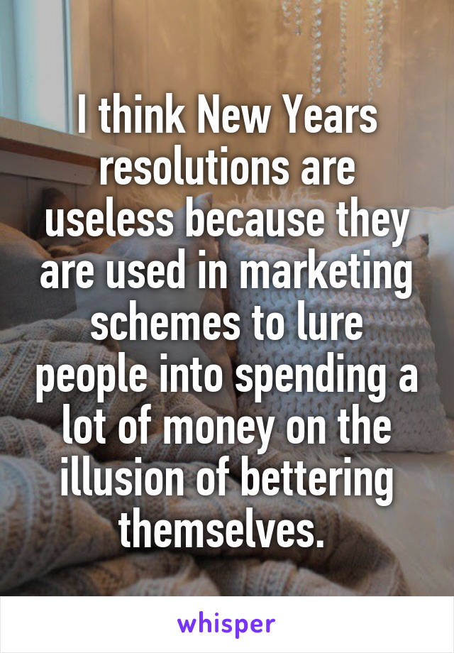 I think New Years resolutions are useless because they are used in marketing schemes to lure people into spending a lot of money on the illusion of bettering themselves. 