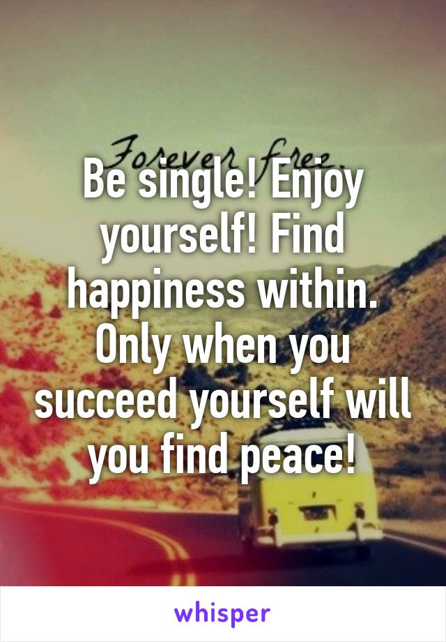 Be single! Enjoy yourself! Find happiness within. Only when you succeed yourself will you find peace!