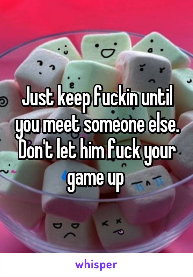 Just keep fuckin until you meet someone else. Don't let him fuck your game up 
