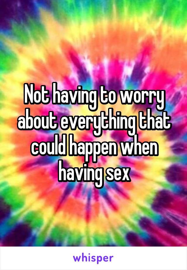 Not having to worry about everything that could happen when having sex