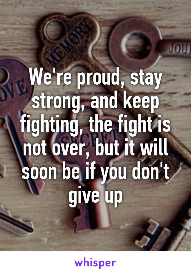 We're proud, stay strong, and keep fighting, the fight is not over, but it will soon be if you don't give up