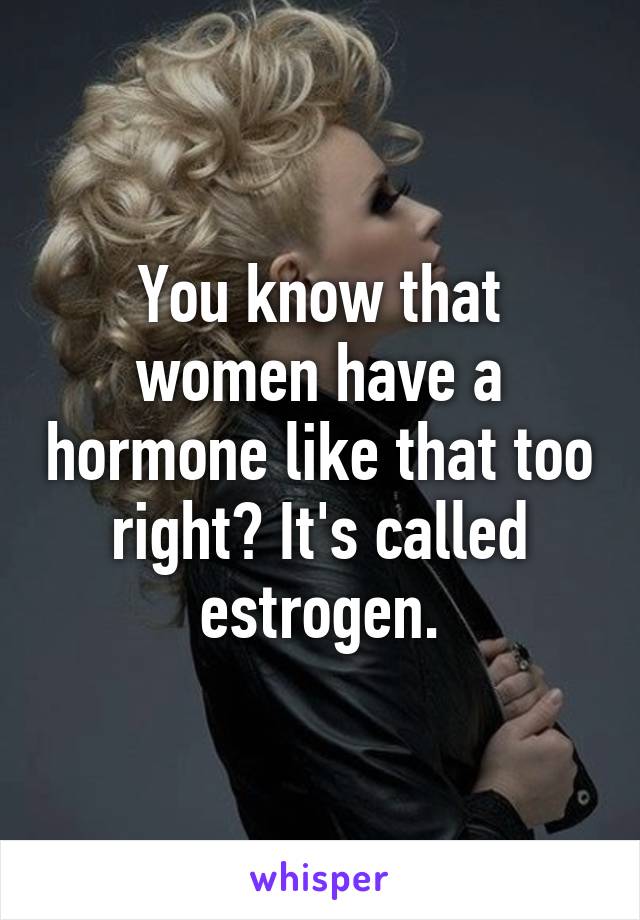 You know that women have a hormone like that too right? It's called estrogen.