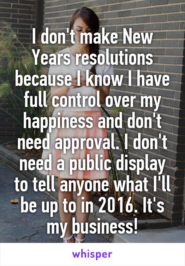 I don't make New Years resolutions because I know I have full control over my happiness and don't need approval. I don't need a public display to tell anyone what I'll be up to in 2016. It's my business!