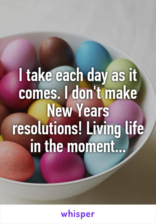 I take each day as it comes. I don't make New Years resolutions! Living life in the moment...