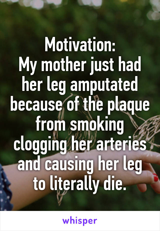 Motivation:
My mother just had her leg amputated because of the plaque from smoking clogging her arteries and causing her leg to literally die.