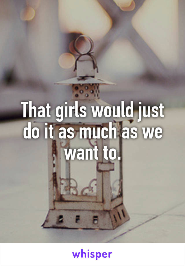 That girls would just do it as much as we want to.