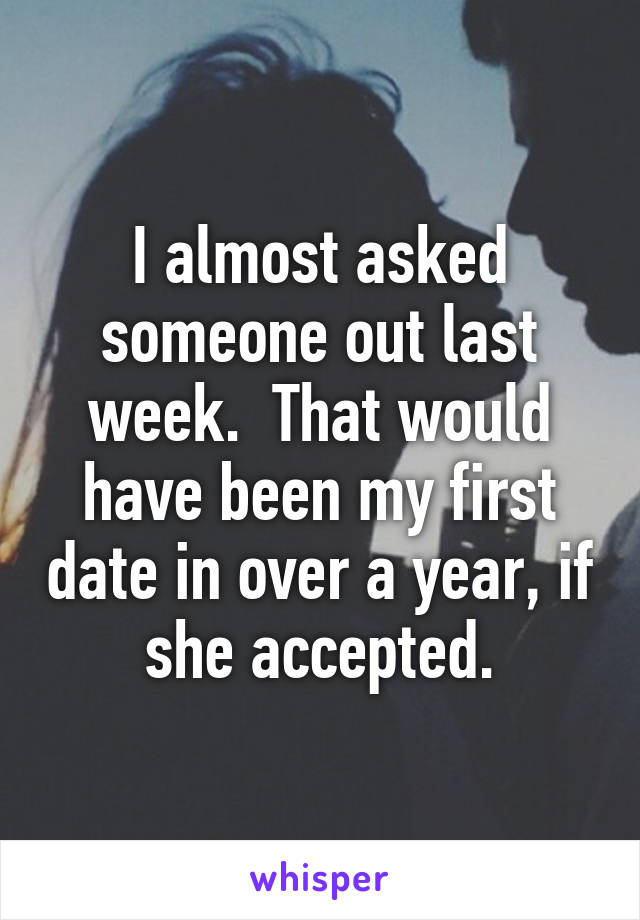 I almost asked someone out last week.  That would have been my first date in over a year, if she accepted.