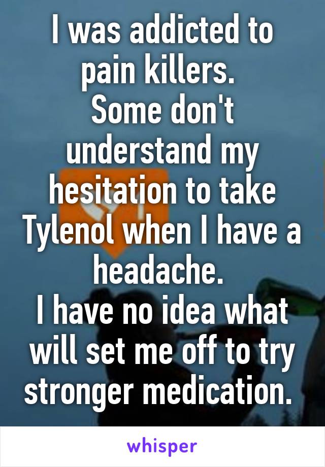 I was addicted to pain killers. 
Some don't understand my hesitation to take Tylenol when I have a headache. 
I have no idea what will set me off to try stronger medication. 
