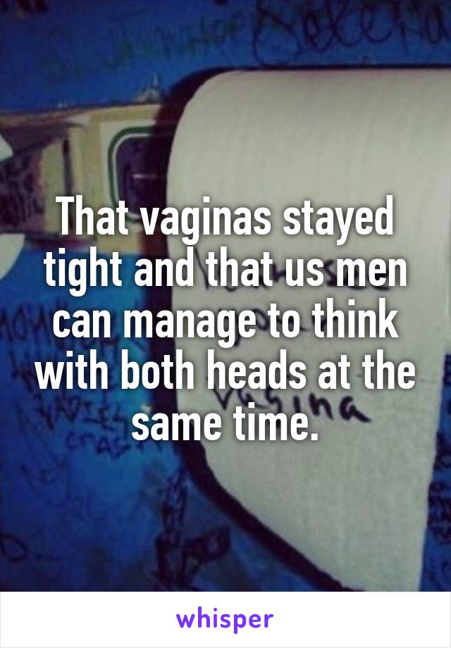 That vaginas stayed tight and that us men can manage to think with both heads at the same time.