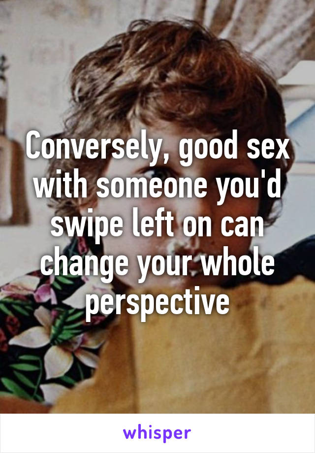 Conversely, good sex with someone you'd swipe left on can change your whole perspective