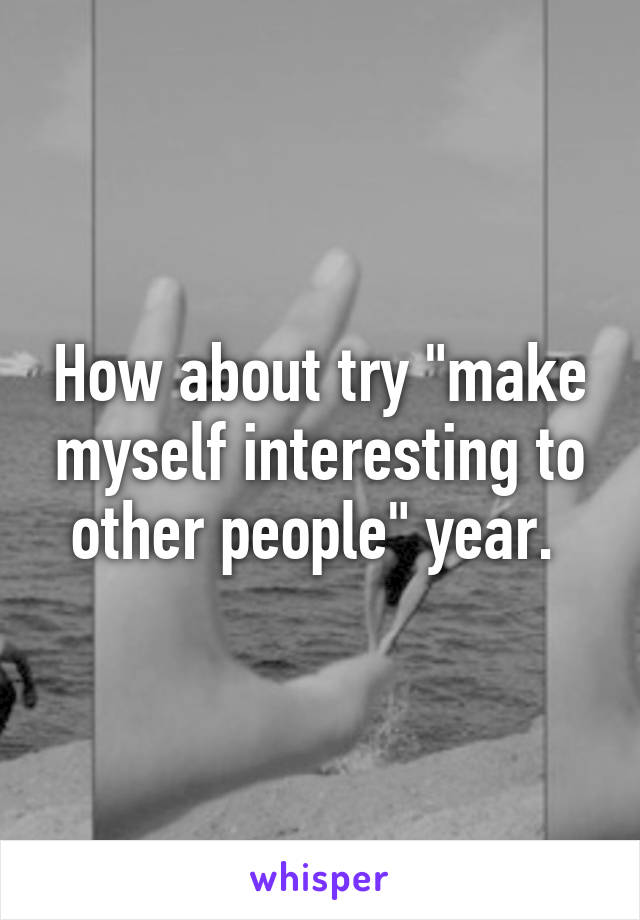 How about try "make myself interesting to other people" year. 