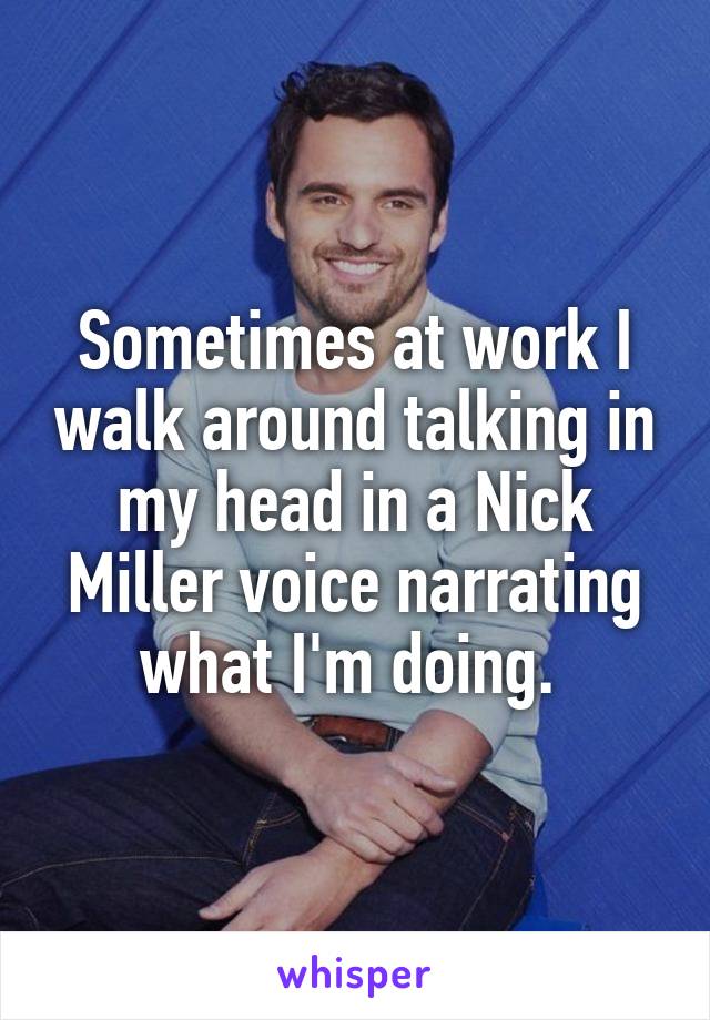 Sometimes at work I walk around talking in my head in a Nick Miller voice narrating what I'm doing. 