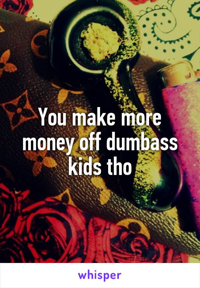 You make more money off dumbass kids tho