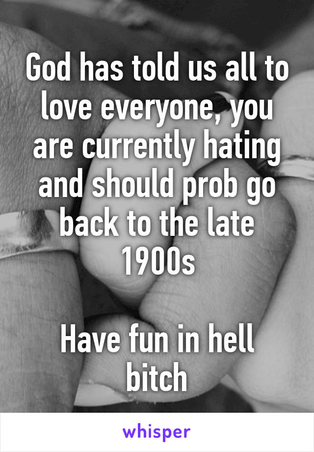 God has told us all to love everyone, you are currently hating and should prob go back to the late 1900s

Have fun in hell bitch